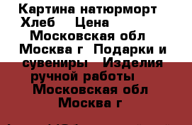 Картина натюрморт “ Хлеб“ › Цена ­ 15 000 - Московская обл., Москва г. Подарки и сувениры » Изделия ручной работы   . Московская обл.,Москва г.